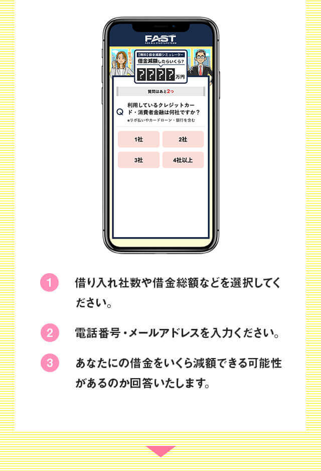 借入社数や借金総額などを選択してください。電話番号・メールアドレスを入力してください。あなたの借金をいくら減額できる可能性があるのか回答いたします。